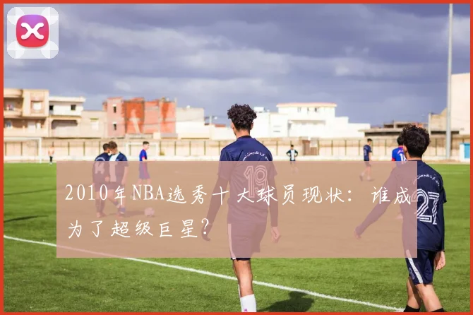 2010年NBA选秀十大球员现状：谁成为了超级巨星？