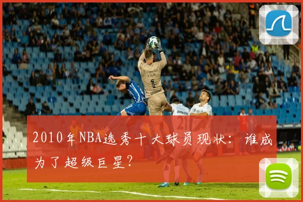 2010年NBA选秀十大球员现状：谁成为了超级巨星？