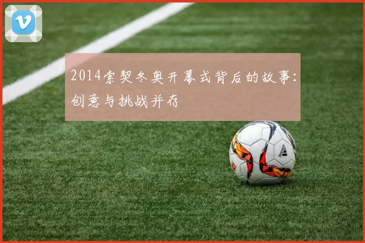 2014索契冬奥开幕式背后的故事:创意与挑战并存