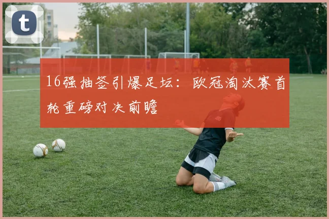 16强抽签引爆足坛：欧冠淘汰赛首轮重磅对决前瞻