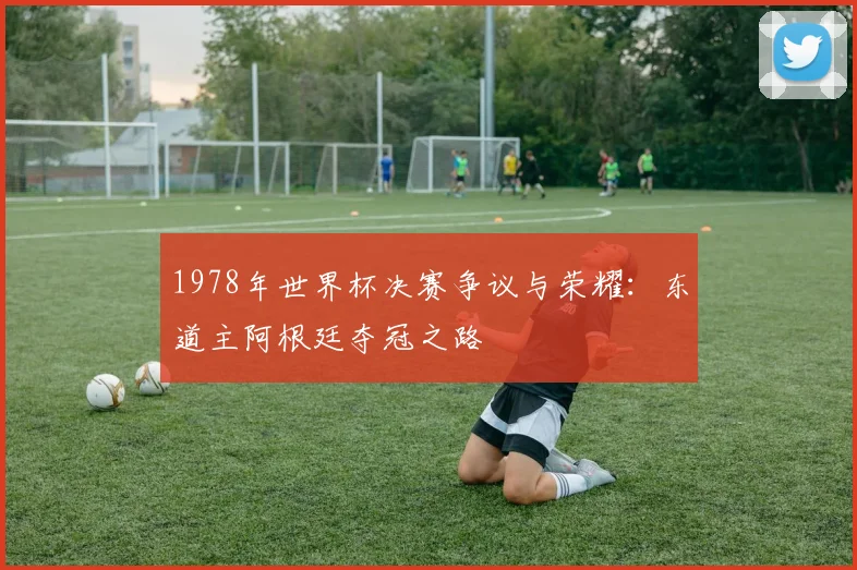 1978年世界杯决赛争议与荣耀：东道主阿根廷夺冠之路