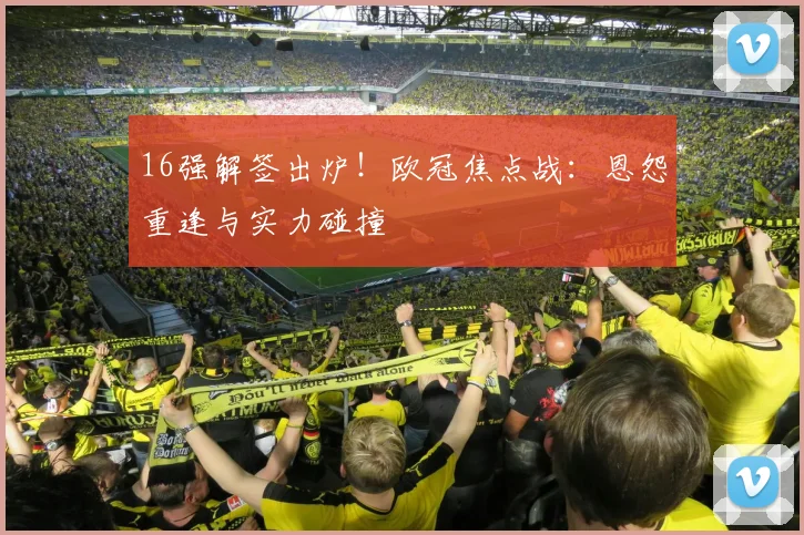 16强解签出炉！欧冠焦点战：恩怨重逢与实力碰撞