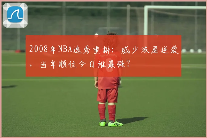 2008年NBA选秀重排：威少浓眉逆袭，当年顺位今日谁最强？